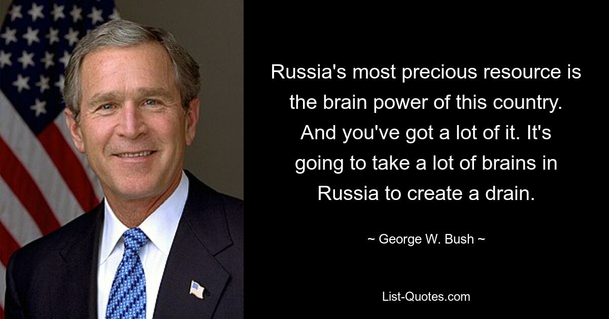 Russia's most precious resource is the brain power of this country. And you've got a lot of it. It's going to take a lot of brains in Russia to create a drain. — © George W. Bush