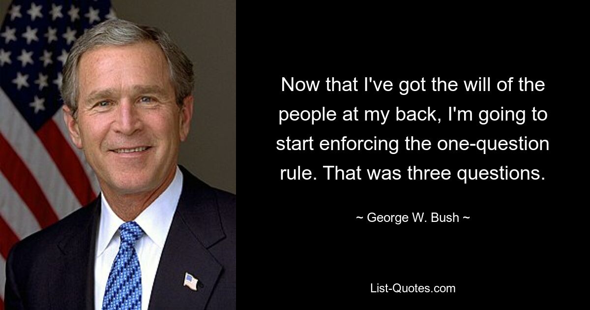 Now that I've got the will of the people at my back, I'm going to start enforcing the one-question rule. That was three questions. — © George W. Bush