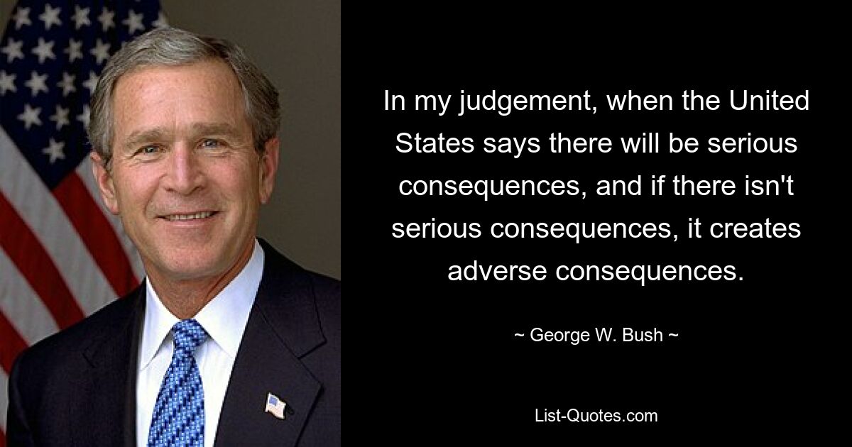 In my judgement, when the United States says there will be serious consequences, and if there isn't serious consequences, it creates adverse consequences. — © George W. Bush