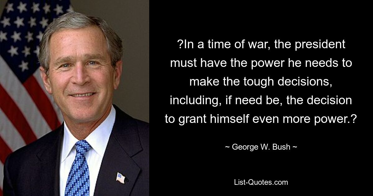 ?In a time of war, the president must have the power he needs to make the tough decisions, including, if need be, the decision to grant himself even more power.? — © George W. Bush