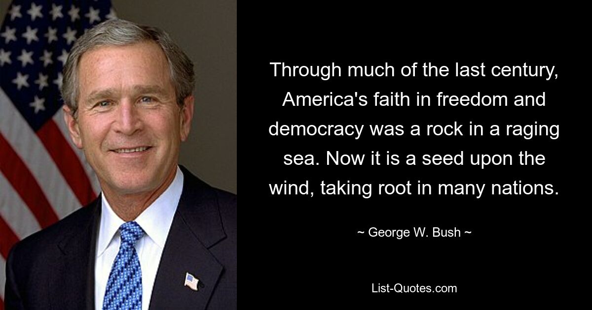 Through much of the last century, America's faith in freedom and democracy was a rock in a raging sea. Now it is a seed upon the wind, taking root in many nations. — © George W. Bush