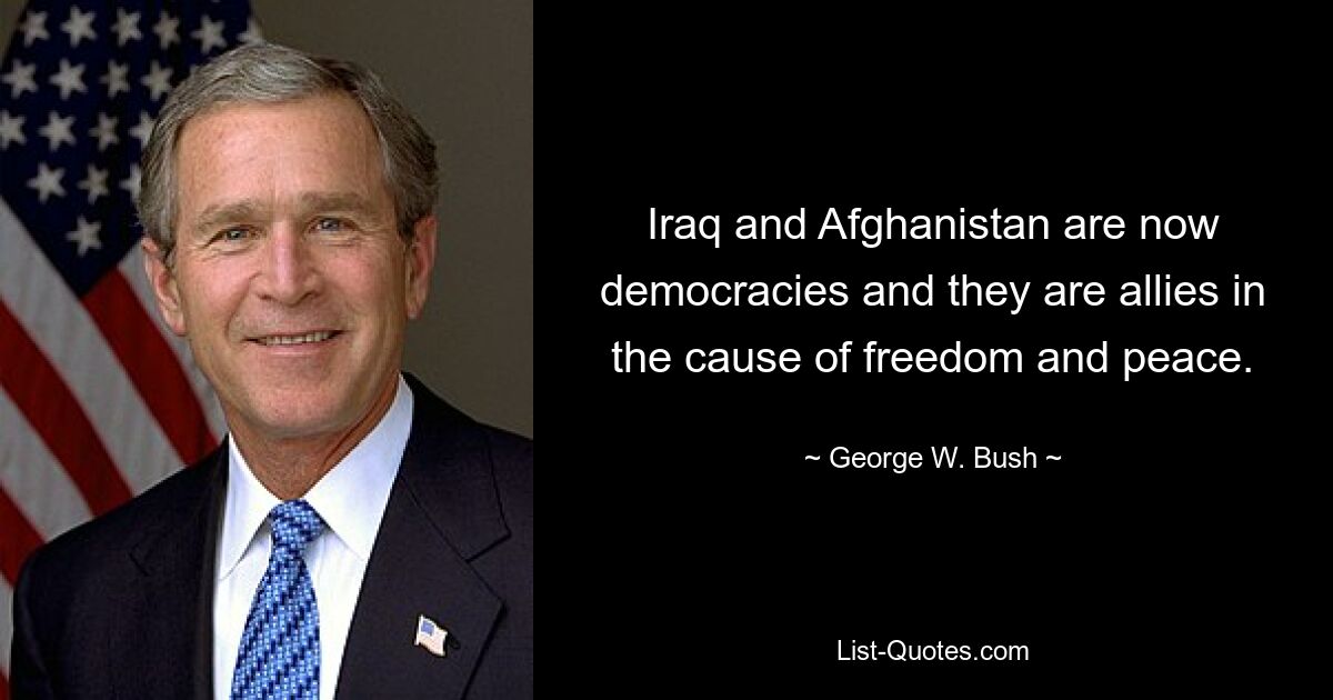 Iraq and Afghanistan are now democracies and they are allies in the cause of freedom and peace. — © George W. Bush