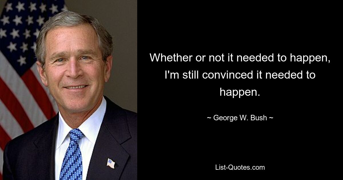 Whether or not it needed to happen, I'm still convinced it needed to happen. — © George W. Bush