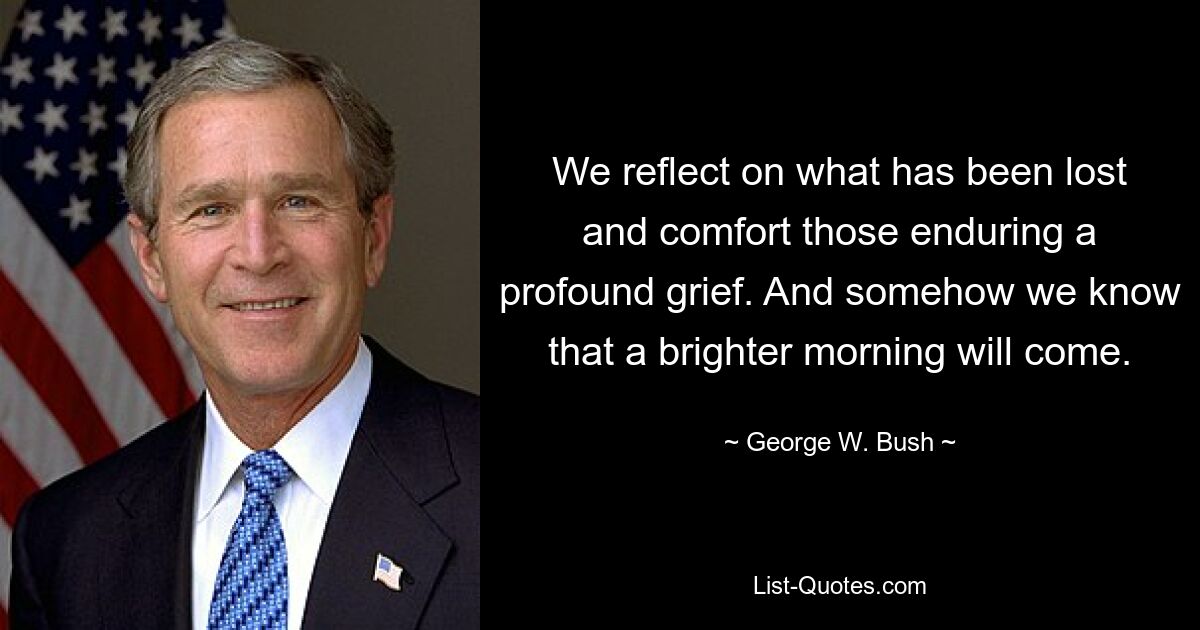 We reflect on what has been lost and comfort those enduring a profound grief. And somehow we know that a brighter morning will come. — © George W. Bush