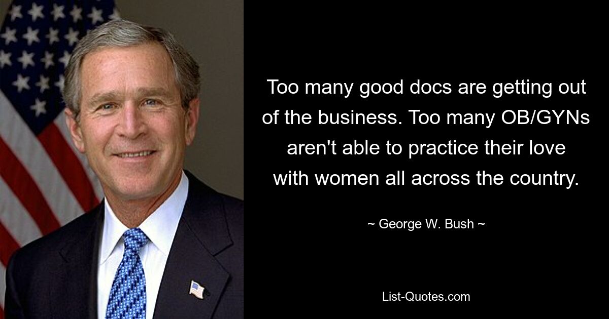 Too many good docs are getting out of the business. Too many OB/GYNs aren't able to practice their love with women all across the country. — © George W. Bush