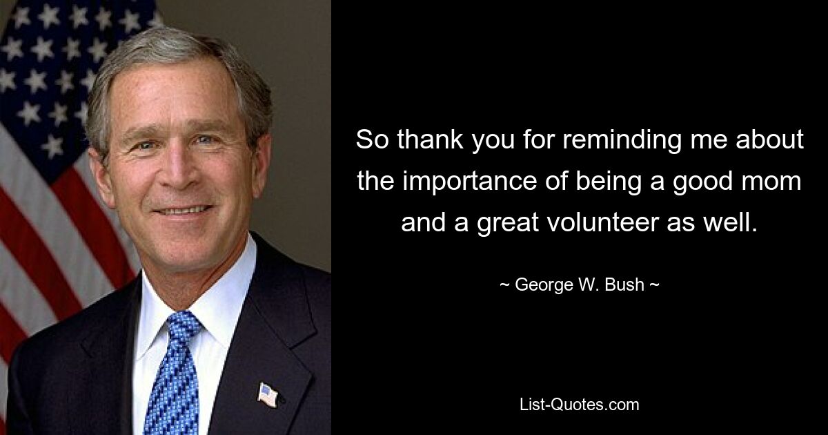 So thank you for reminding me about the importance of being a good mom and a great volunteer as well. — © George W. Bush