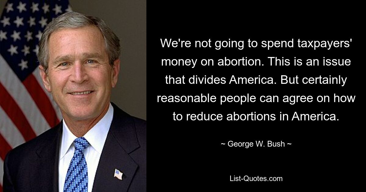 We're not going to spend taxpayers' money on abortion. This is an issue that divides America. But certainly reasonable people can agree on how to reduce abortions in America. — © George W. Bush