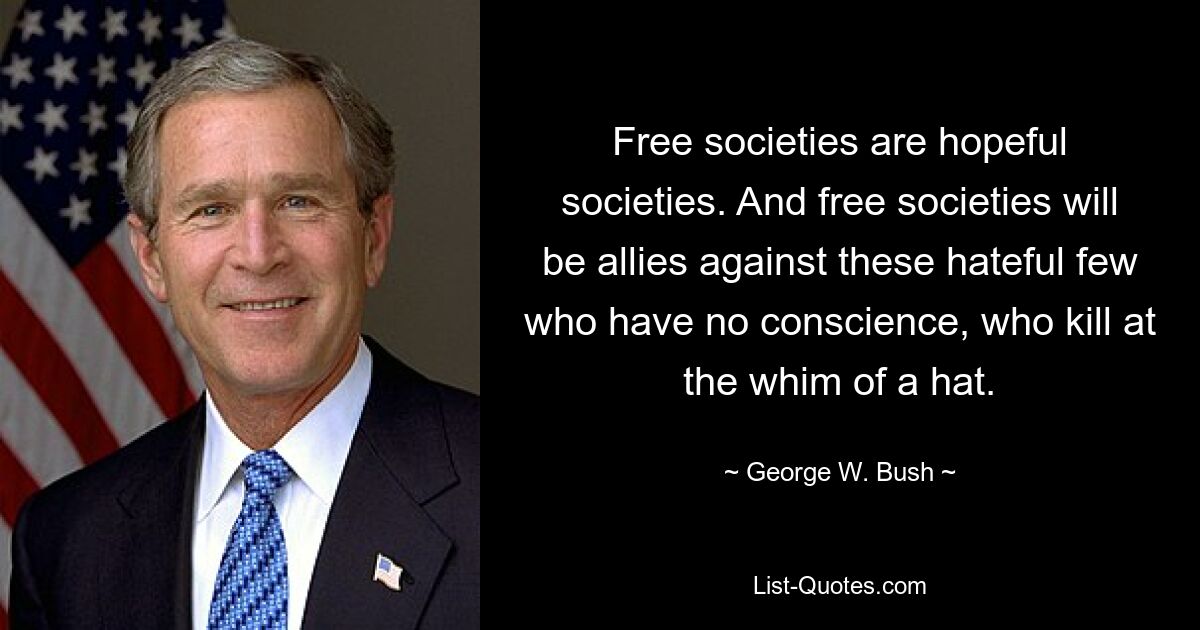 Free societies are hopeful societies. And free societies will be allies against these hateful few who have no conscience, who kill at the whim of a hat. — © George W. Bush