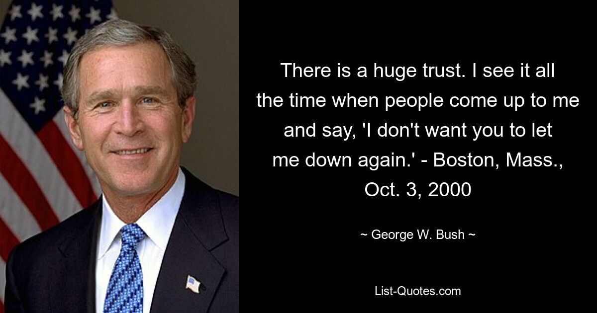 There is a huge trust. I see it all the time when people come up to me and say, 'I don't want you to let me down again.' - Boston, Mass., Oct. 3, 2000 — © George W. Bush