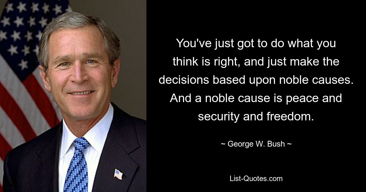 You've just got to do what you think is right, and just make the decisions based upon noble causes. And a noble cause is peace and security and freedom. — © George W. Bush