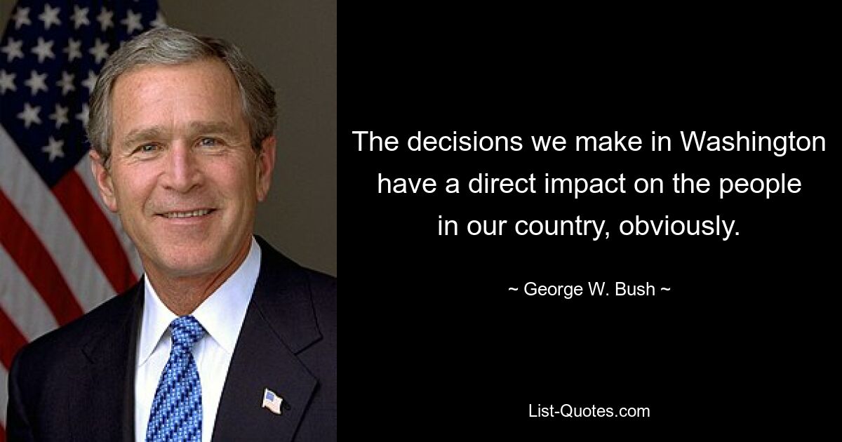 The decisions we make in Washington have a direct impact on the people in our country, obviously. — © George W. Bush