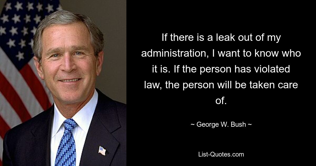 If there is a leak out of my administration, I want to know who it is. If the person has violated law, the person will be taken care of. — © George W. Bush