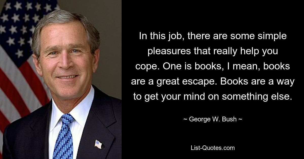 In this job, there are some simple pleasures that really help you cope. One is books, I mean, books are a great escape. Books are a way to get your mind on something else. — © George W. Bush