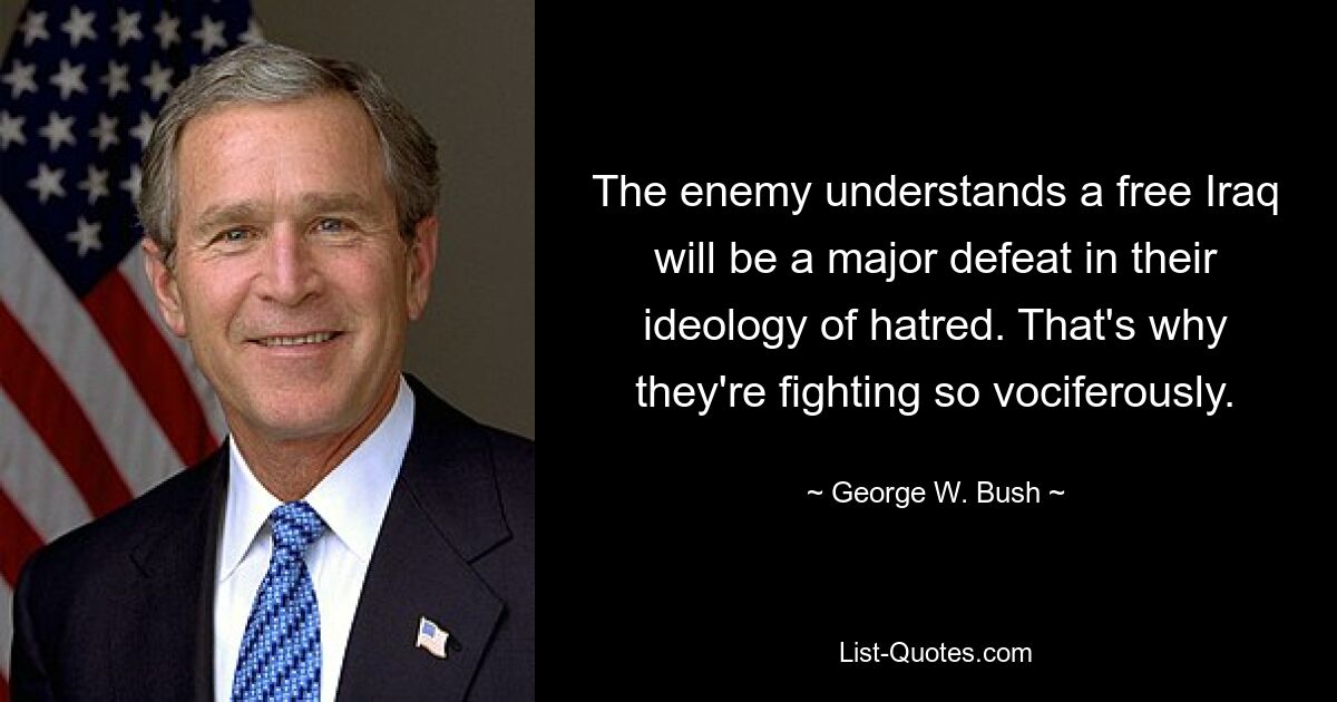 The enemy understands a free Iraq will be a major defeat in their ideology of hatred. That's why they're fighting so vociferously. — © George W. Bush