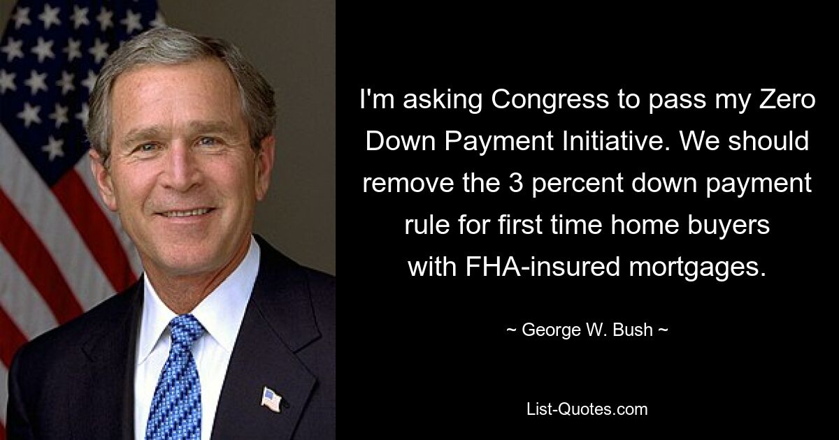 I'm asking Congress to pass my Zero Down Payment Initiative. We should remove the 3 percent down payment rule for first time home buyers with FHA-insured mortgages. — © George W. Bush