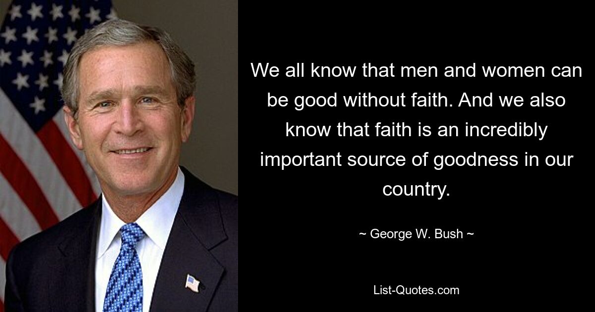 We all know that men and women can be good without faith. And we also know that faith is an incredibly important source of goodness in our country. — © George W. Bush