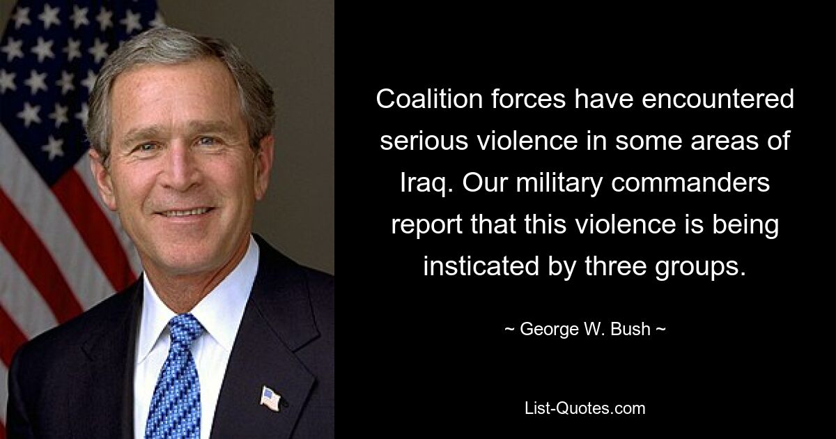 Coalition forces have encountered serious violence in some areas of Iraq. Our military commanders report that this violence is being insticated by three groups. — © George W. Bush