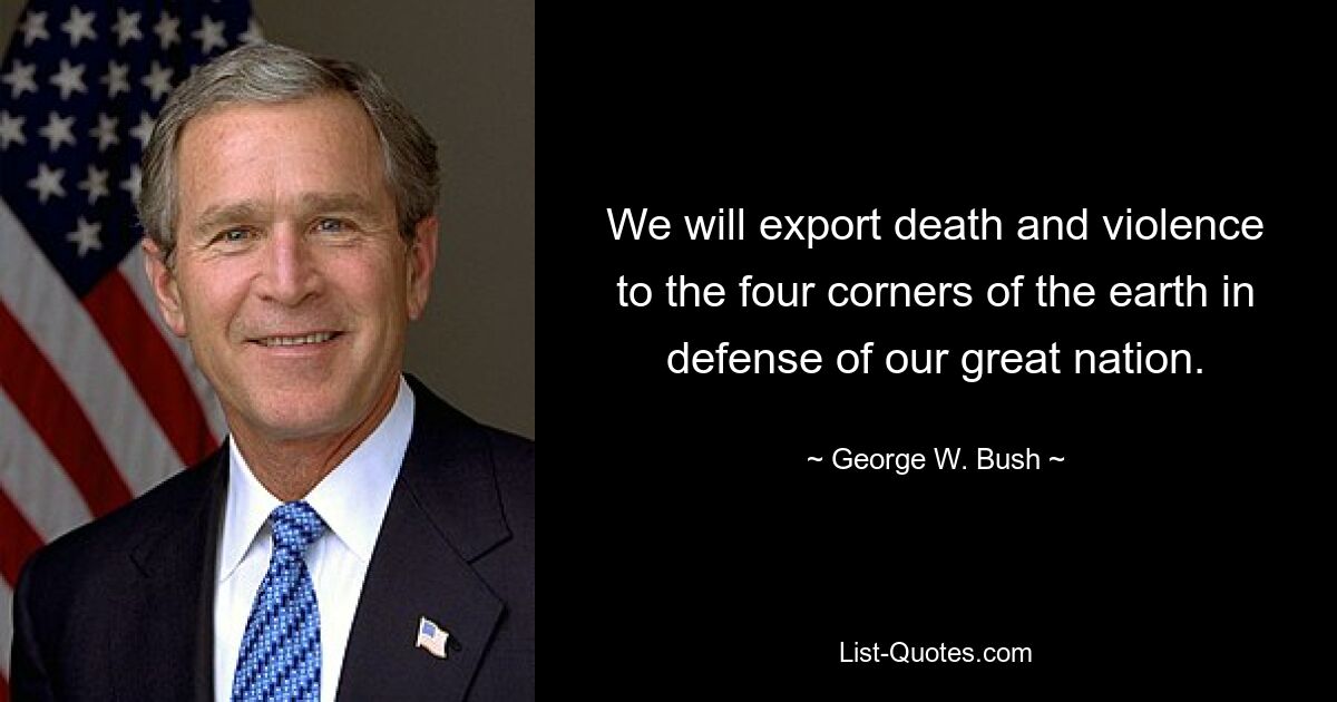 We will export death and violence to the four corners of the earth in defense of our great nation. — © George W. Bush