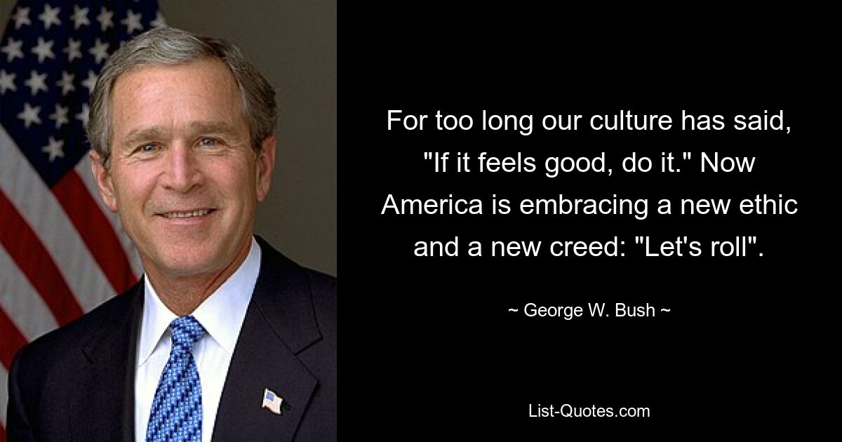 For too long our culture has said, "If it feels good, do it." Now America is embracing a new ethic and a new creed: "Let's roll". — © George W. Bush