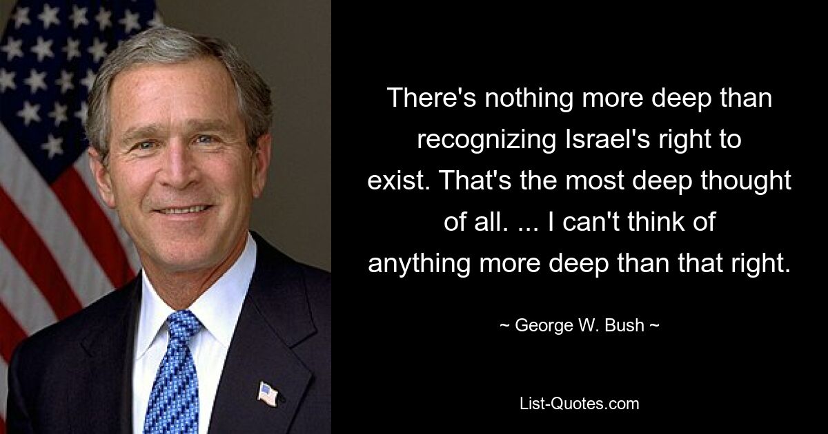 There's nothing more deep than recognizing Israel's right to exist. That's the most deep thought of all. ... I can't think of anything more deep than that right. — © George W. Bush