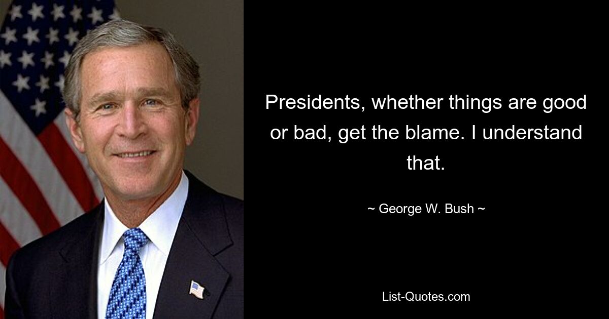 Presidents, whether things are good or bad, get the blame. I understand that. — © George W. Bush