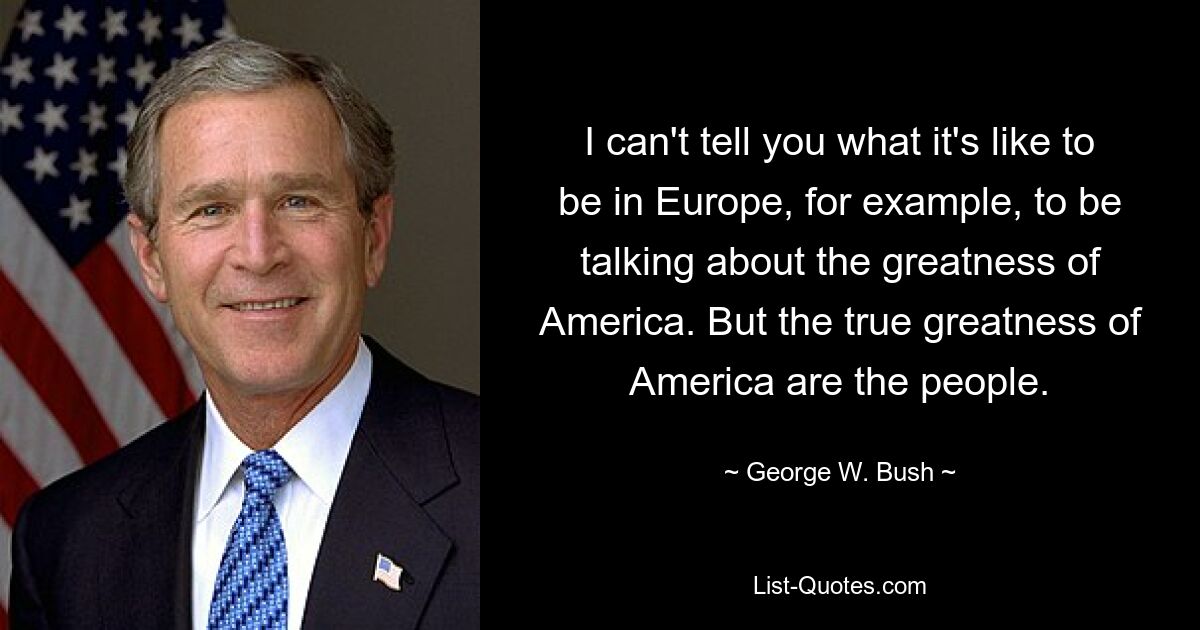 I can't tell you what it's like to be in Europe, for example, to be talking about the greatness of America. But the true greatness of America are the people. — © George W. Bush