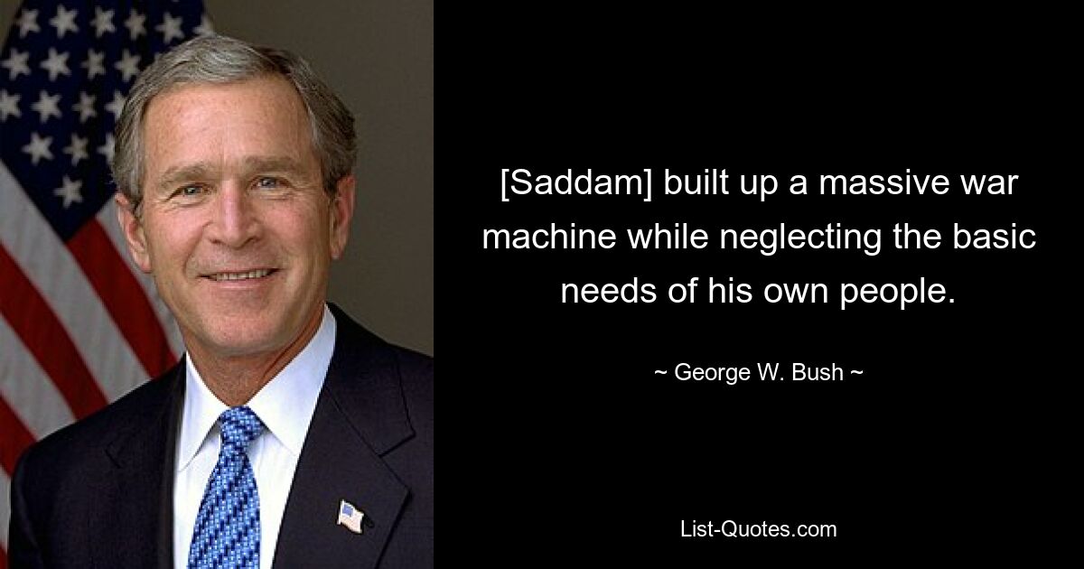 [Saddam] built up a massive war machine while neglecting the basic needs of his own people. — © George W. Bush