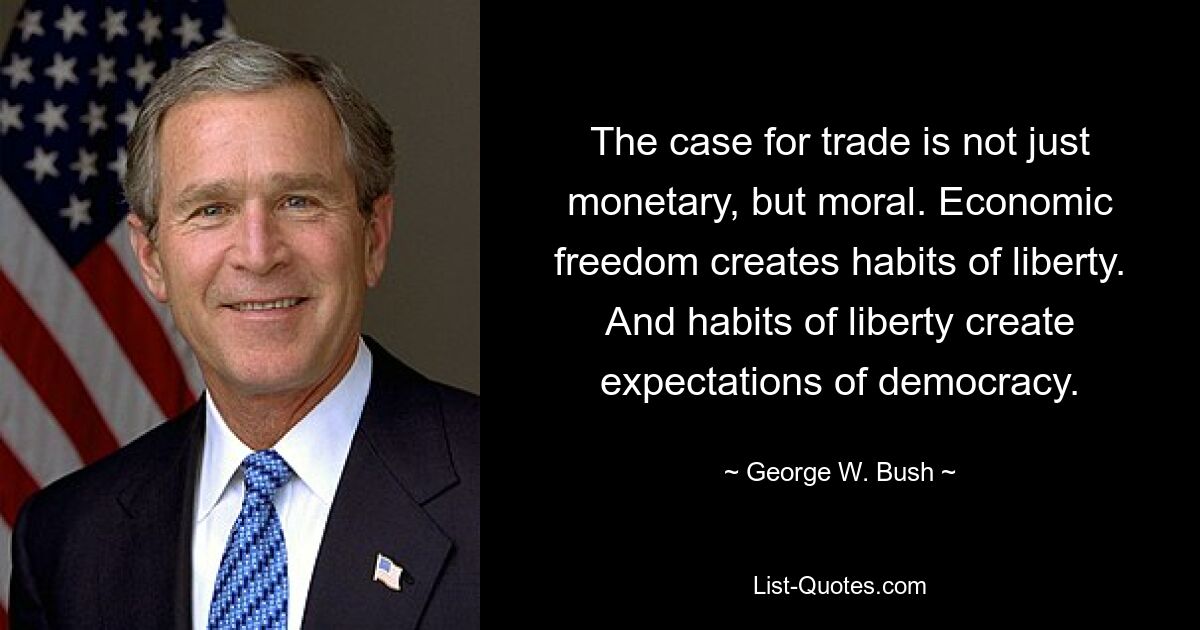 The case for trade is not just monetary, but moral. Economic freedom creates habits of liberty. And habits of liberty create expectations of democracy. — © George W. Bush