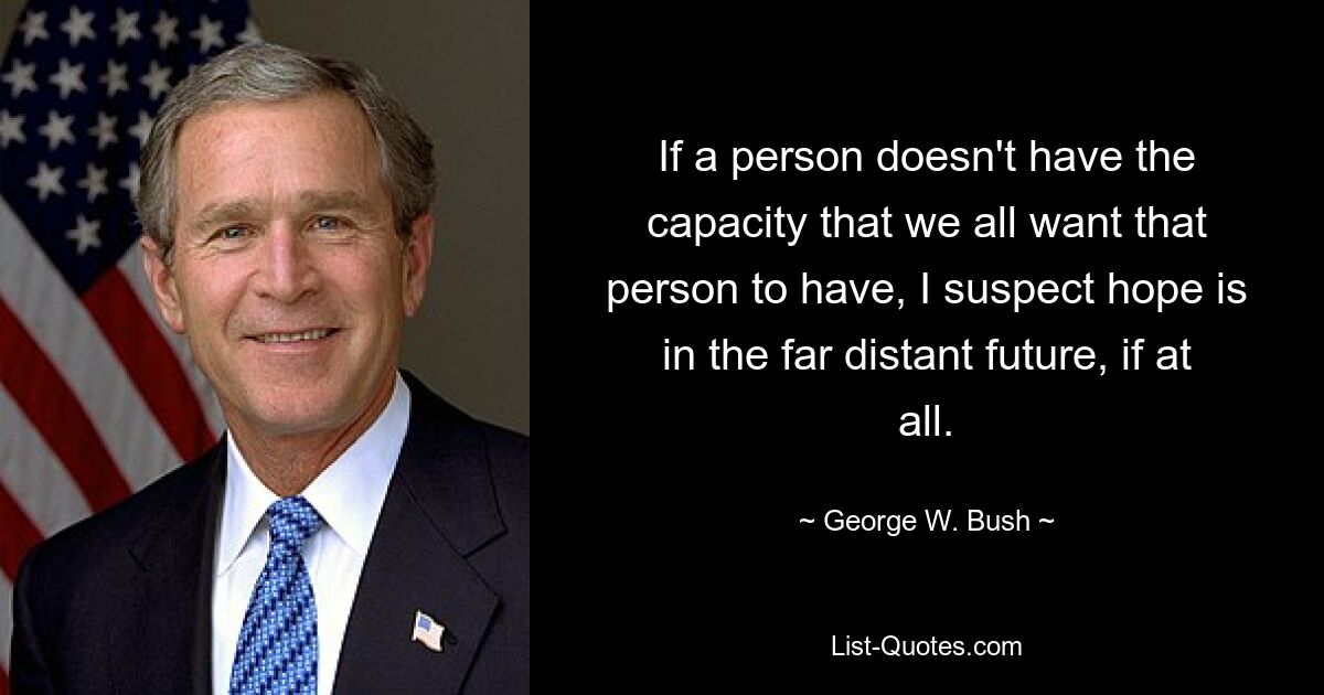 If a person doesn't have the capacity that we all want that person to have, I suspect hope is in the far distant future, if at all. — © George W. Bush