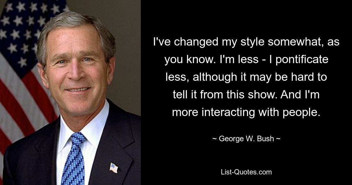 I've changed my style somewhat, as you know. I'm less - I pontificate less, although it may be hard to tell it from this show. And I'm more interacting with people. — © George W. Bush