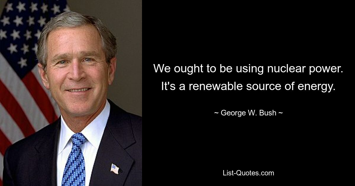 We ought to be using nuclear power. It's a renewable source of energy. — © George W. Bush