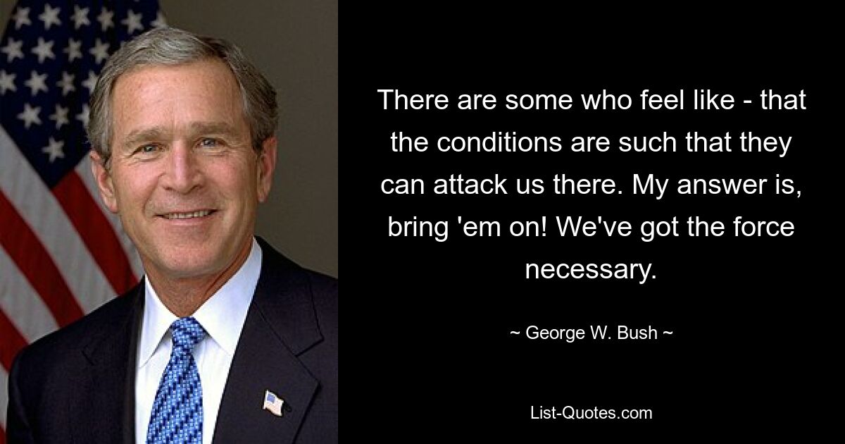 There are some who feel like - that the conditions are such that they can attack us there. My answer is, bring 'em on! We've got the force necessary. — © George W. Bush