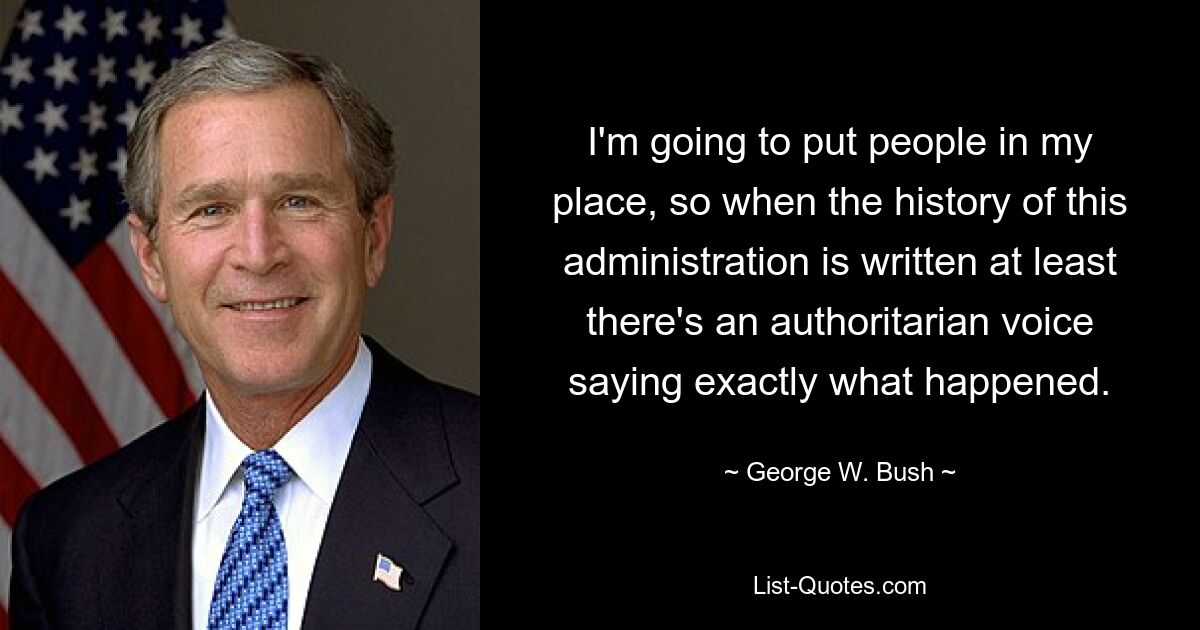 I'm going to put people in my place, so when the history of this administration is written at least there's an authoritarian voice saying exactly what happened. — © George W. Bush