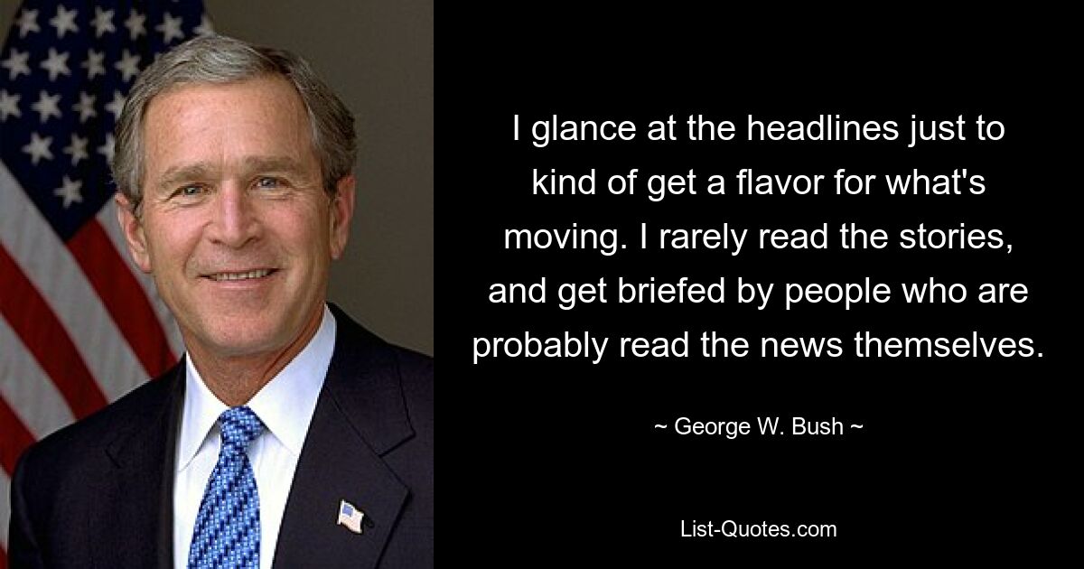 I glance at the headlines just to kind of get a flavor for what's moving. I rarely read the stories, and get briefed by people who are probably read the news themselves. — © George W. Bush