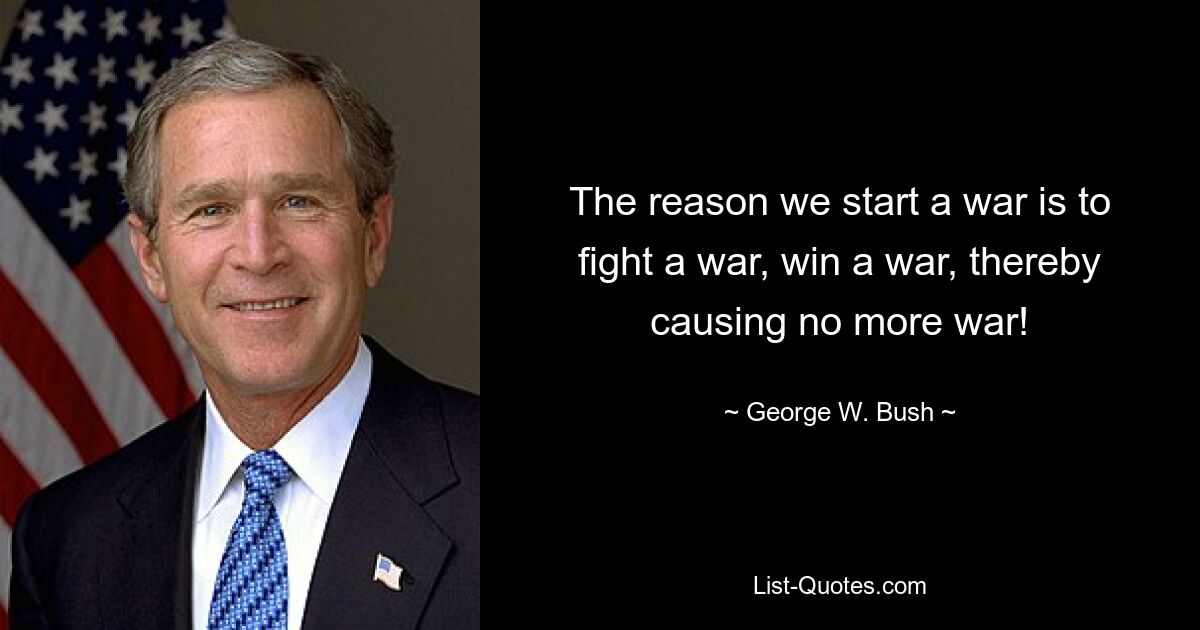 The reason we start a war is to fight a war, win a war, thereby causing no more war! — © George W. Bush