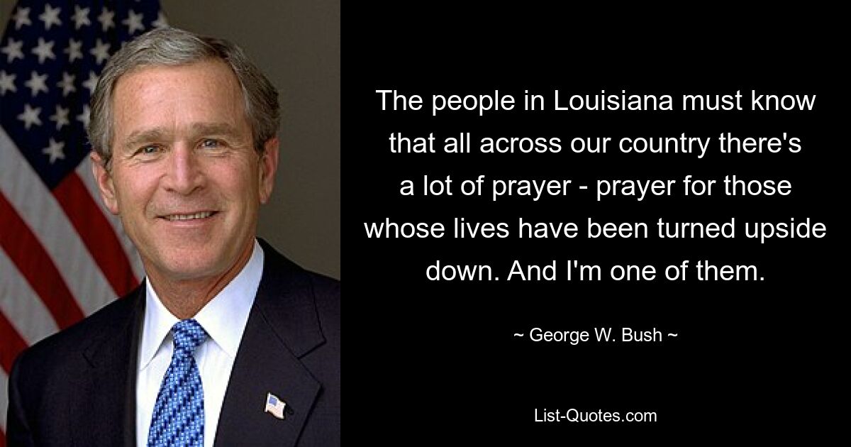 The people in Louisiana must know that all across our country there's a lot of prayer - prayer for those whose lives have been turned upside down. And I'm one of them. — © George W. Bush