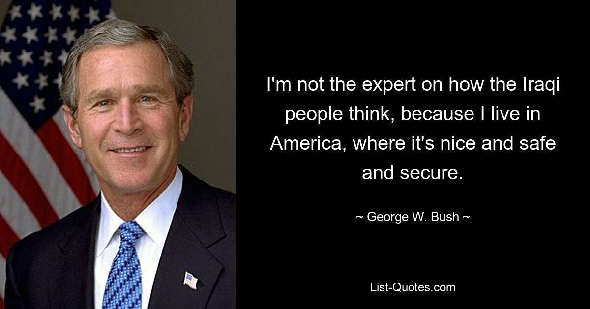 I'm not the expert on how the Iraqi people think, because I live in America, where it's nice and safe and secure. — © George W. Bush