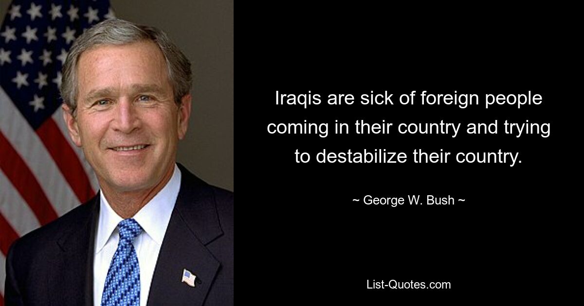 Iraqis are sick of foreign people coming in their country and trying to destabilize their country. — © George W. Bush