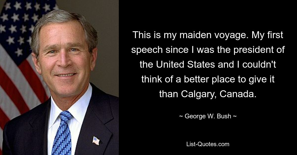 This is my maiden voyage. My first speech since I was the president of the United States and I couldn't think of a better place to give it than Calgary, Canada. — © George W. Bush