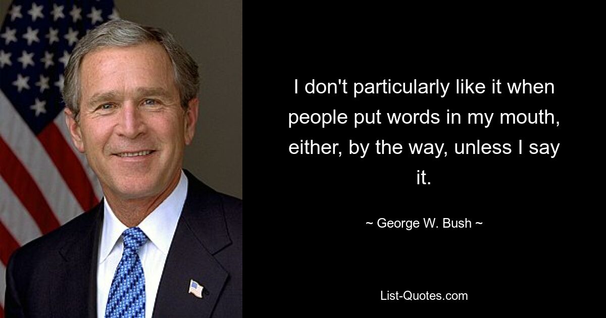 I don't particularly like it when people put words in my mouth, either, by the way, unless I say it. — © George W. Bush