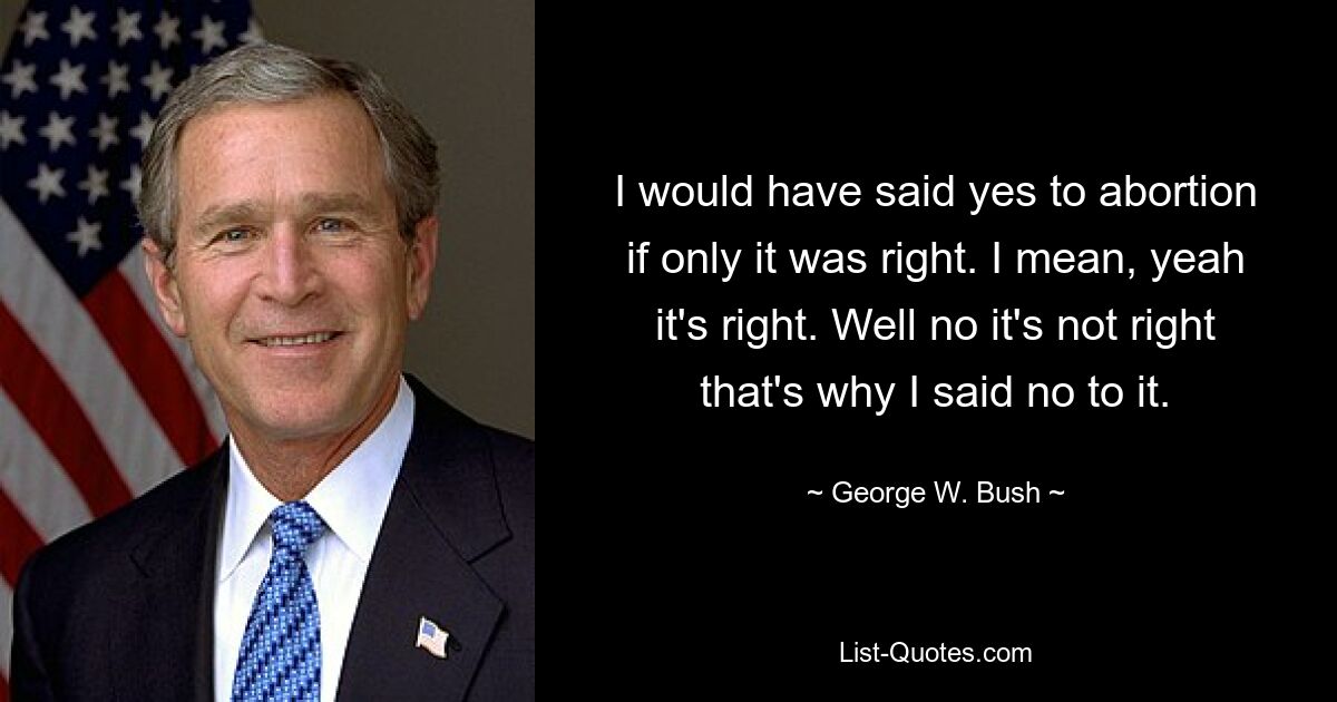 I would have said yes to abortion if only it was right. I mean, yeah it's right. Well no it's not right that's why I said no to it. — © George W. Bush