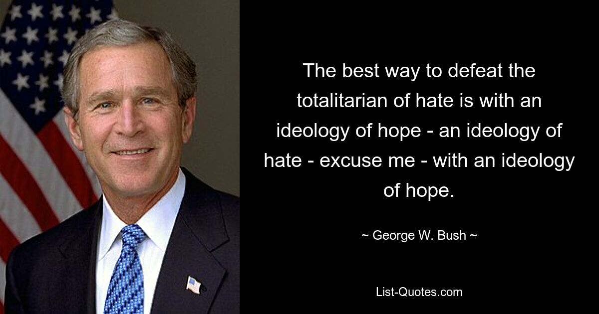 The best way to defeat the totalitarian of hate is with an ideology of hope - an ideology of hate - excuse me - with an ideology of hope. — © George W. Bush