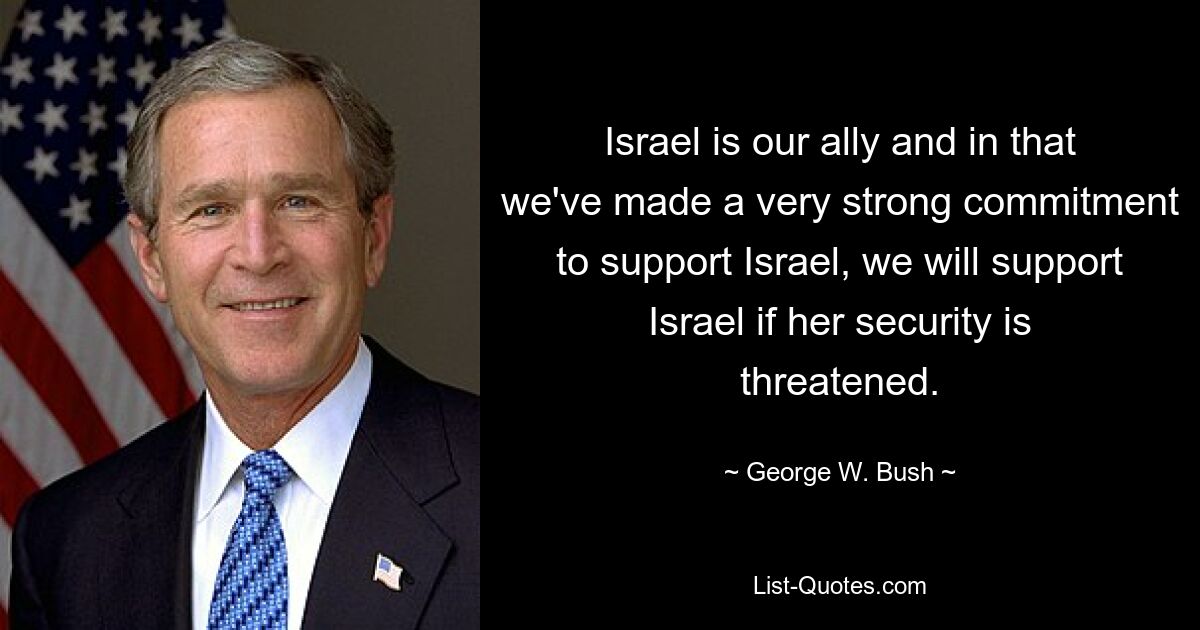 Israel is our ally and in that we've made a very strong commitment to support Israel, we will support Israel if her security is threatened. — © George W. Bush