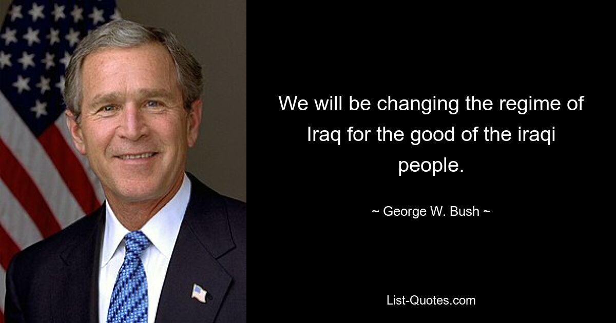 We will be changing the regime of Iraq for the good of the iraqi people. — © George W. Bush