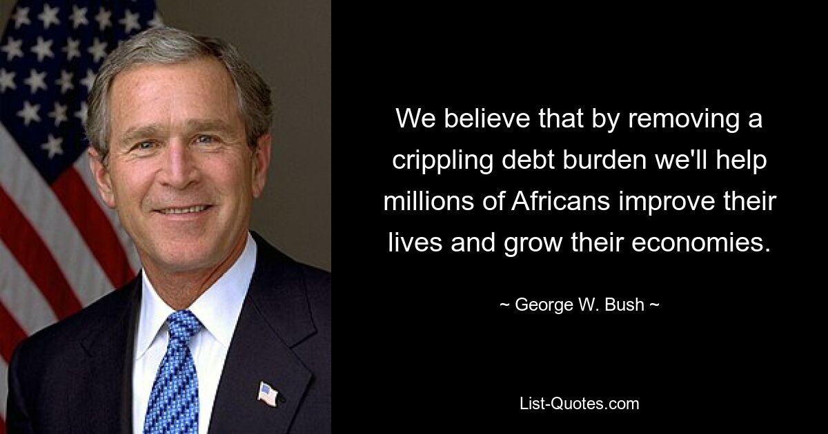 We believe that by removing a crippling debt burden we'll help millions of Africans improve their lives and grow their economies. — © George W. Bush