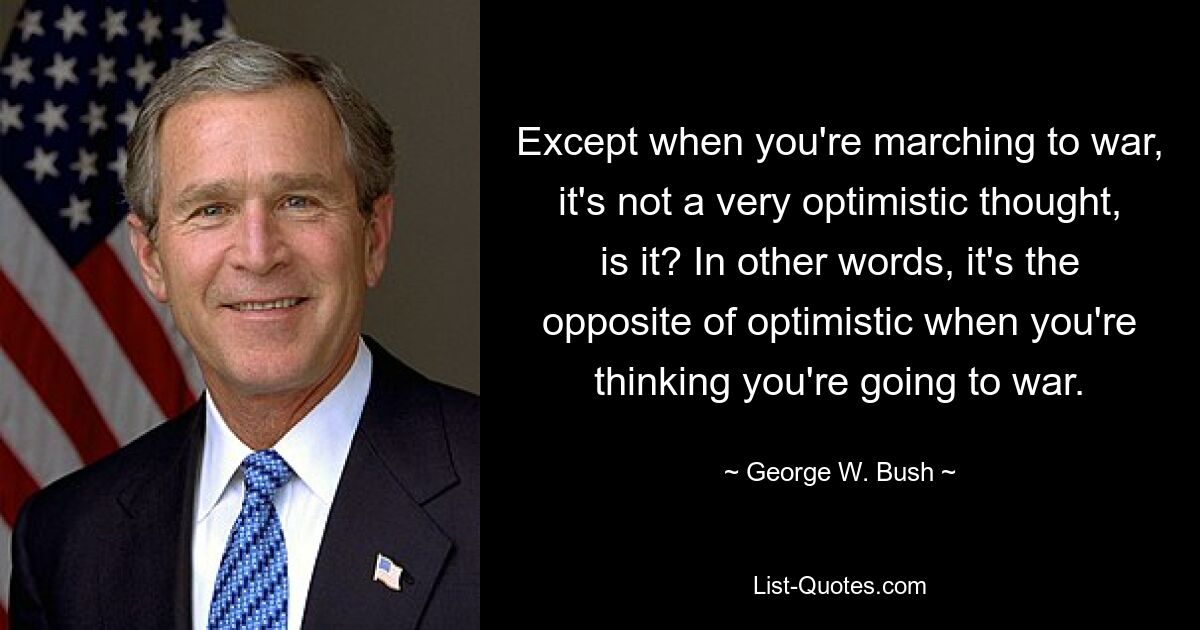 Except when you're marching to war, it's not a very optimistic thought, is it? In other words, it's the opposite of optimistic when you're thinking you're going to war. — © George W. Bush