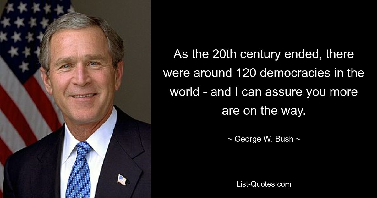 As the 20th century ended, there were around 120 democracies in the world - and I can assure you more are on the way. — © George W. Bush