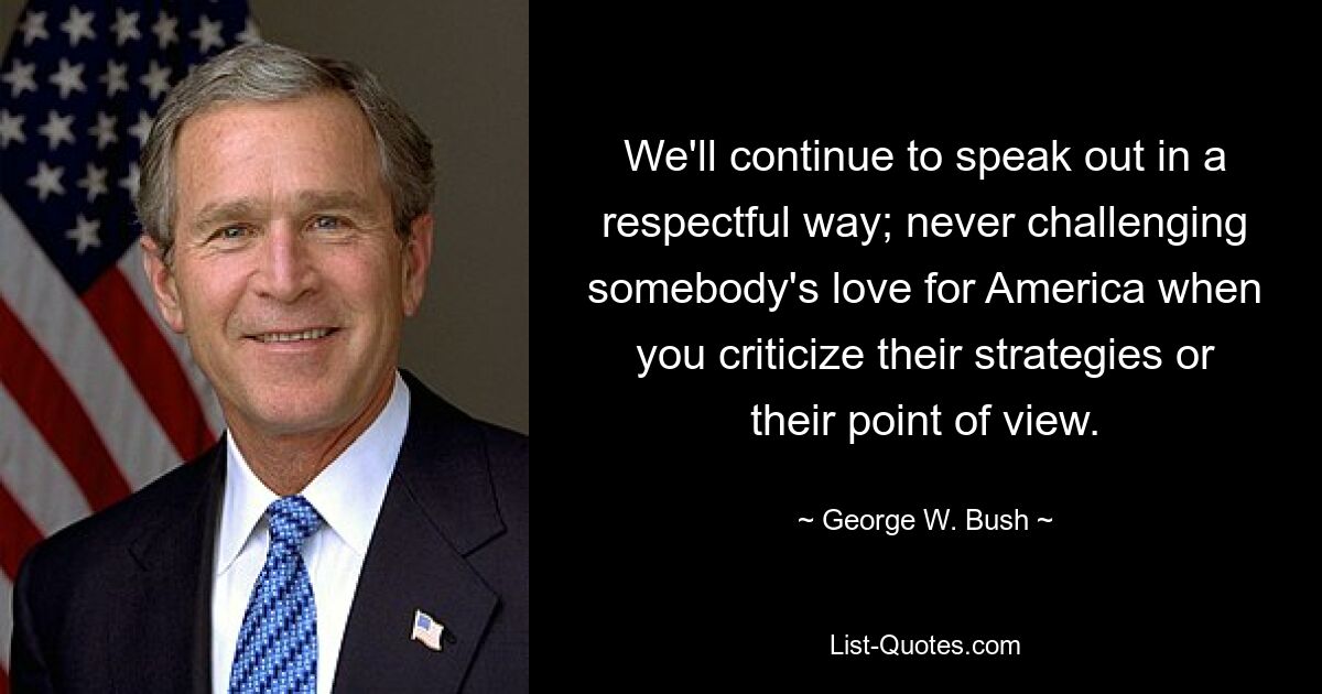 We'll continue to speak out in a respectful way; never challenging somebody's love for America when you criticize their strategies or their point of view. — © George W. Bush