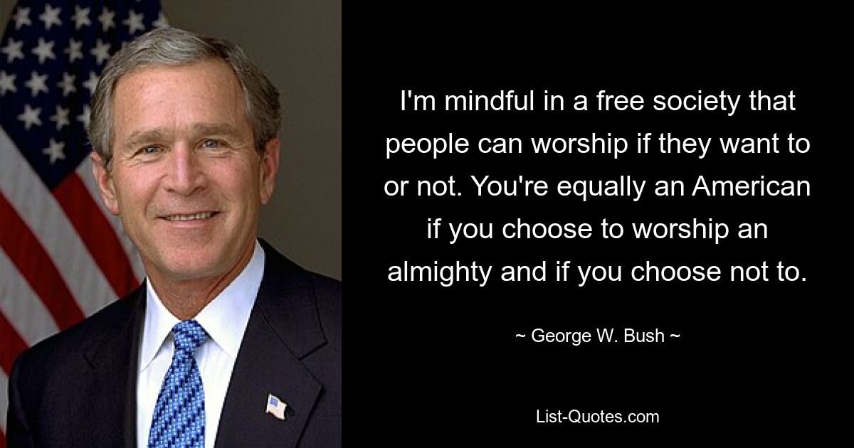 I'm mindful in a free society that people can worship if they want to or not. You're equally an American if you choose to worship an almighty and if you choose not to. — © George W. Bush