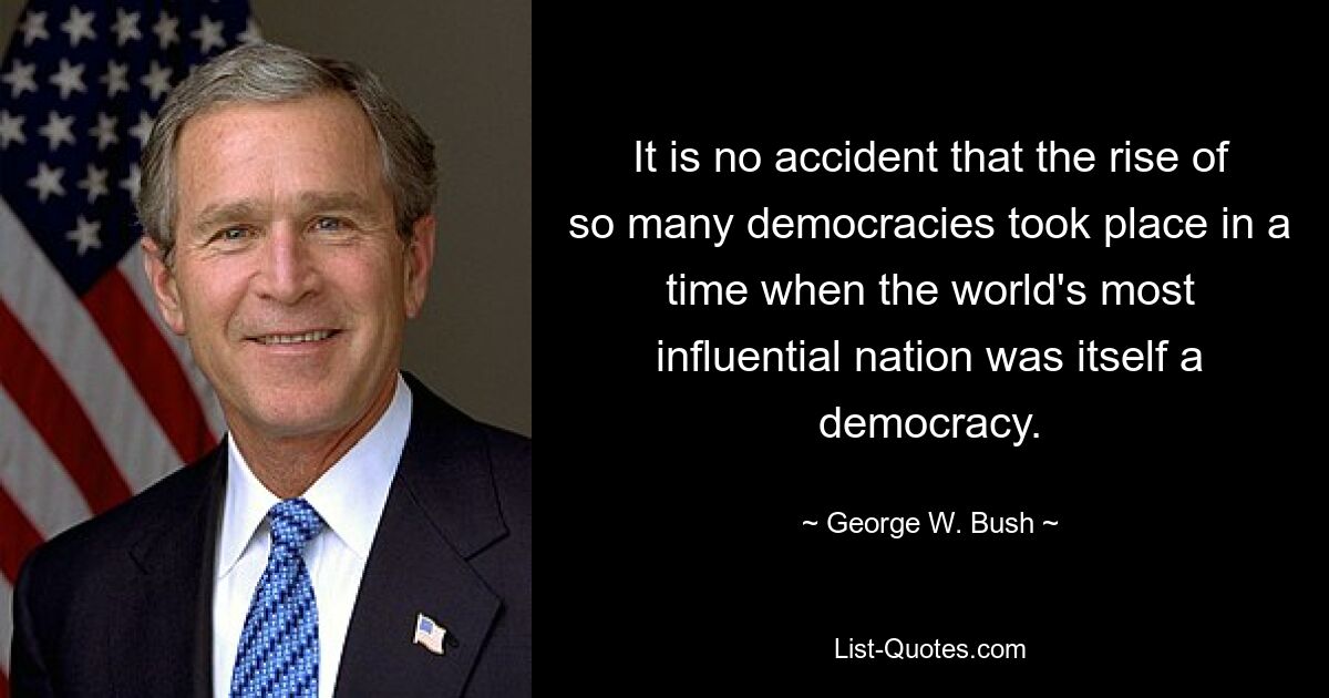 It is no accident that the rise of so many democracies took place in a time when the world's most influential nation was itself a democracy. — © George W. Bush